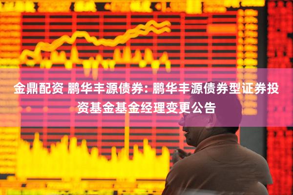 金鼎配资 鹏华丰源债券: 鹏华丰源债券型证券投资基金基金经理变更公告