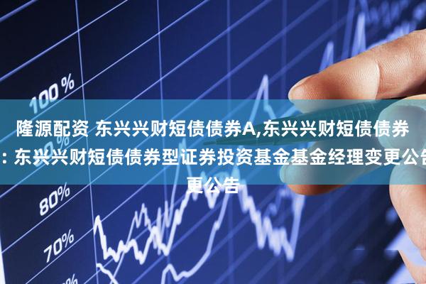 隆源配资 东兴兴财短债债券A,东兴兴财短债债券C: 东兴兴财短债债券型证券投资基金基金经理变更公告