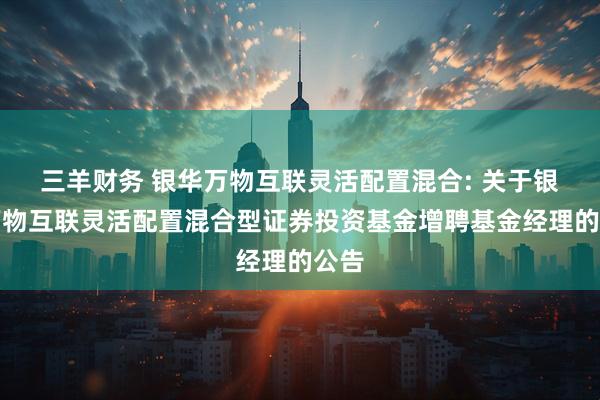 三羊财务 银华万物互联灵活配置混合: 关于银华万物互联灵活配置混合型证券投资基金增聘基金经理的公告