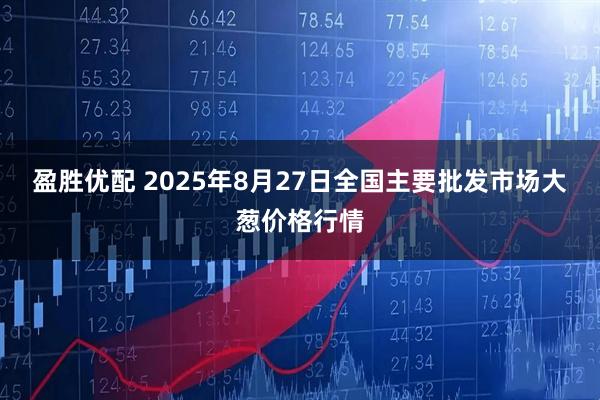 盈胜优配 2025年8月27日全国主要批发市场大葱价格行情