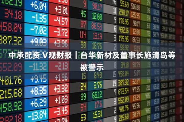 中承配资 V观财报｜台华新材及董事长施清岛等被警示