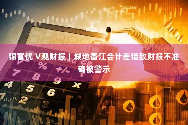 锦富优 V观财报｜城地香江会计差错致财报不准确被警示
