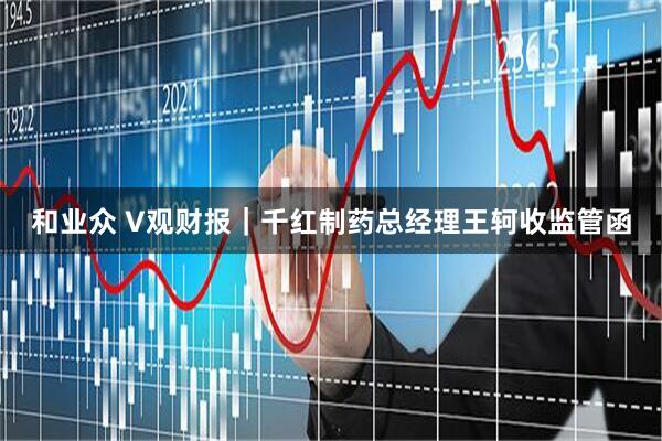 和业众 V观财报｜千红制药总经理王轲收监管函