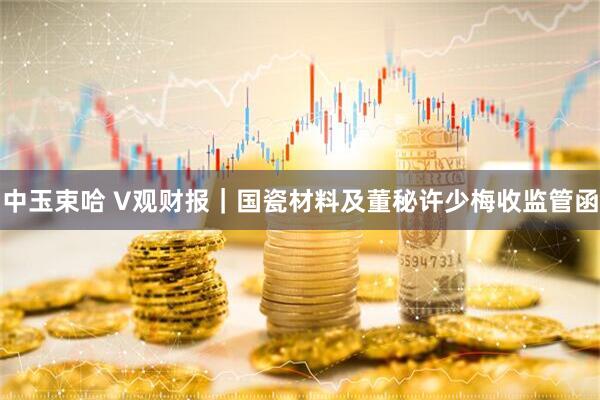 中玉束哈 V观财报｜国瓷材料及董秘许少梅收监管函