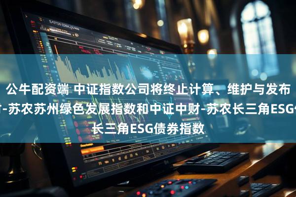 公牛配资端 中证指数公司将终止计算、维护与发布中证中财-苏农苏州绿色发展指数和中证中财-苏农长三角ESG债券指数