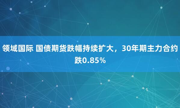 领域国际 国债期货跌幅持续扩大，30年期主力合约跌0.85%