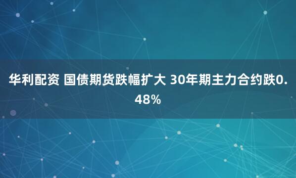 华利配资 国债期货跌幅扩大 30年期主力合约跌0.48%