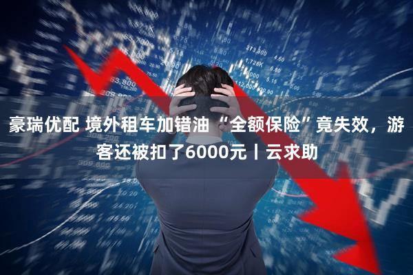 豪瑞优配 境外租车加错油 “全额保险”竟失效，游客还被扣了6000元丨云求助