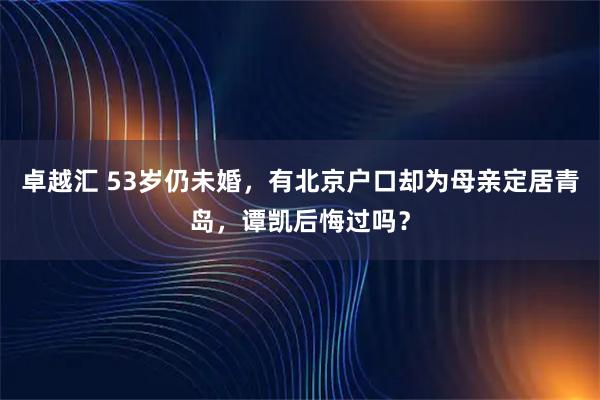 卓越汇 53岁仍未婚，有北京户口却为母亲定居青岛，谭凯后悔过吗？