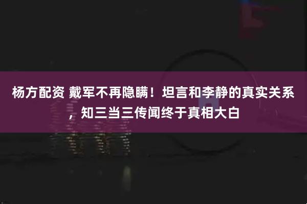 杨方配资 戴军不再隐瞒！坦言和李静的真实关系，知三当三传闻终于真相大白
