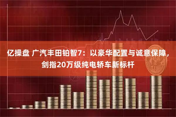 亿操盘 广汽丰田铂智7：以豪华配置与诚意保障，剑指20万级纯电轿车新标杆