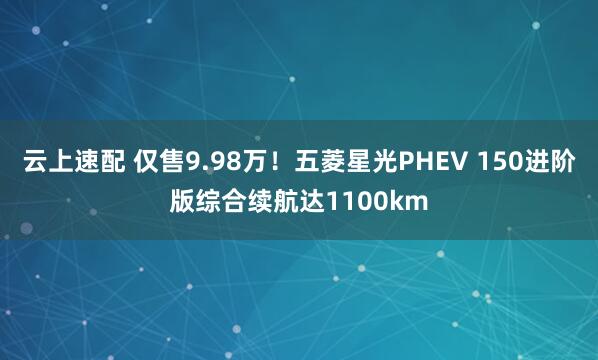 云上速配 仅售9.98万！五菱星光PHEV 150进阶版综合续航达1100km