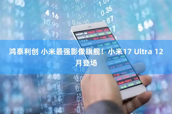 鸿泰利创 小米最强影像旗舰！小米17 Ultra 12月登场