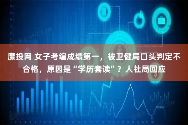 魔投网 女子考编成绩第一，被卫健局口头判定不合格，原因是“学历套读”？人社局回应