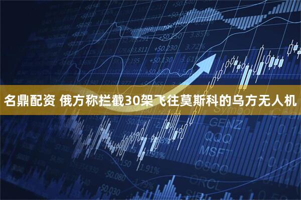 名鼎配资 俄方称拦截30架飞往莫斯科的乌方无人机