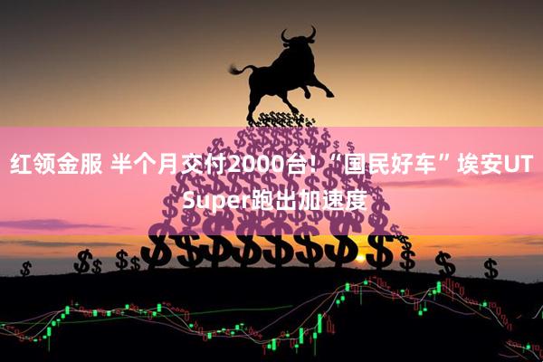 红领金服 半个月交付2000台! “国民好车”埃安UT Super跑出加速度