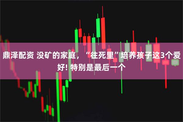 鼎泽配资 没矿的家庭，“往死里”培养孩子这3个爱好! 特别是最后一个
