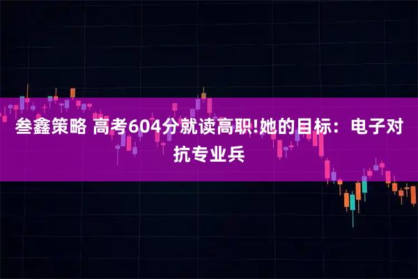 叁鑫策略 高考604分就读高职!她的目标：电子对抗专业兵