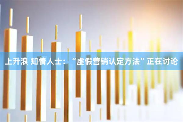 上升浪 知情人士：“虚假营销认定方法”正在讨论