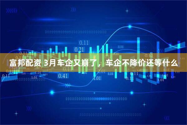 富邦配资 3月车企又崩了，车企不降价还等什么