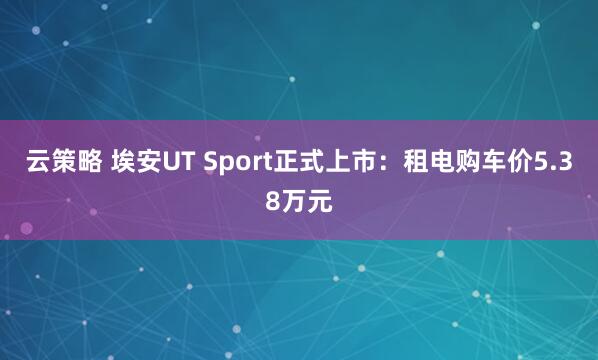 云策略 埃安UT Sport正式上市：租电购车价5.38万元