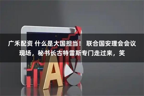 广禾配资 什么是大国担当！ 联合国安理会会议现场，秘书长古特雷斯专门走过来，笑